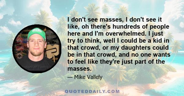 I don't see masses, I don't see it like, oh there's hundreds of people here and I'm overwhelmed. I just try to think, well I could be a kid in that crowd, or my daughters could be in that crowd, and no one wants to feel 