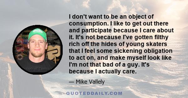 I don't want to be an object of consumption. I like to get out there and participate because I care about it. It's not because I've gotten filthy rich off the hides of young skaters that I feel some sickening obligation 