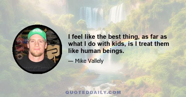 I feel like the best thing, as far as what I do with kids, is I treat them like human beings.