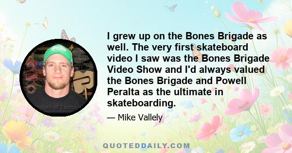 I grew up on the Bones Brigade as well. The very first skateboard video I saw was the Bones Brigade Video Show and I'd always valued the Bones Brigade and Powell Peralta as the ultimate in skateboarding.