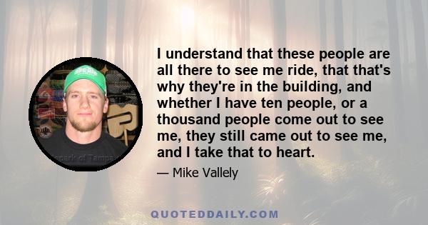 I understand that these people are all there to see me ride, that that's why they're in the building, and whether I have ten people, or a thousand people come out to see me, they still came out to see me, and I take