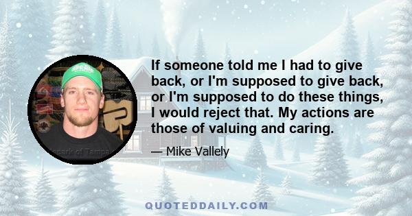 If someone told me I had to give back, or I'm supposed to give back, or I'm supposed to do these things, I would reject that. My actions are those of valuing and caring.