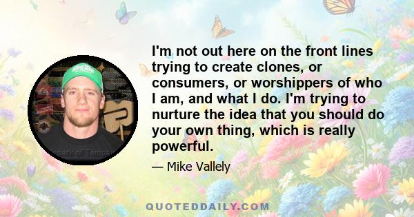 I'm not out here on the front lines trying to create clones, or consumers, or worshippers of who I am, and what I do. I'm trying to nurture the idea that you should do your own thing, which is really powerful.