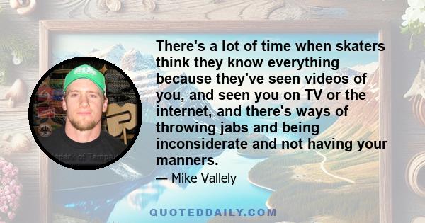 There's a lot of time when skaters think they know everything because they've seen videos of you, and seen you on TV or the internet, and there's ways of throwing jabs and being inconsiderate and not having your manners.