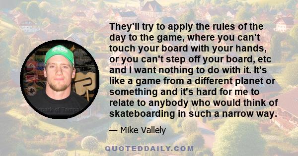 They'll try to apply the rules of the day to the game, where you can't touch your board with your hands, or you can't step off your board, etc and I want nothing to do with it. It's like a game from a different planet