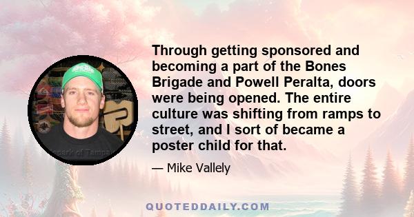 Through getting sponsored and becoming a part of the Bones Brigade and Powell Peralta, doors were being opened. The entire culture was shifting from ramps to street, and I sort of became a poster child for that.