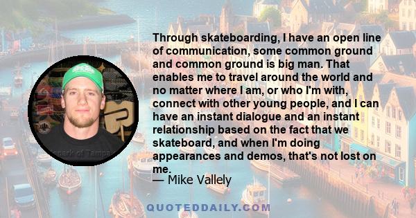 Through skateboarding, I have an open line of communication, some common ground and common ground is big man. That enables me to travel around the world and no matter where I am, or who I'm with, connect with other