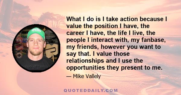 What I do is I take action because I value the position I have, the career I have, the life I live, the people I interact with, my fanbase, my friends, however you want to say that. I value those relationships and I use 