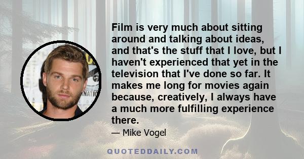 Film is very much about sitting around and talking about ideas, and that's the stuff that I love, but I haven't experienced that yet in the television that I've done so far. It makes me long for movies again because,