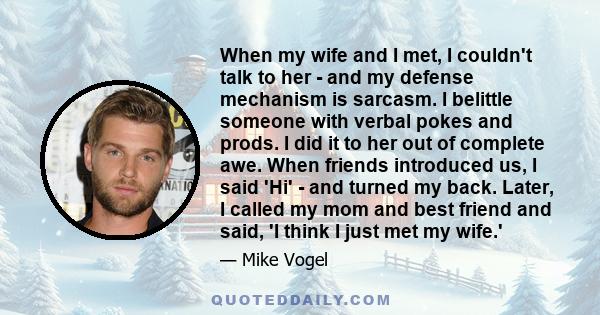 When my wife and I met, I couldn't talk to her - and my defense mechanism is sarcasm. I belittle someone with verbal pokes and prods. I did it to her out of complete awe. When friends introduced us, I said 'Hi' - and