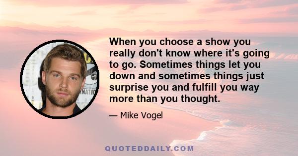 When you choose a show you really don't know where it's going to go. Sometimes things let you down and sometimes things just surprise you and fulfill you way more than you thought.