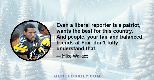 Even a liberal reporter is a patriot, wants the best for this country. And people, your fair and balanced friends at Fox, don't fully understand that.