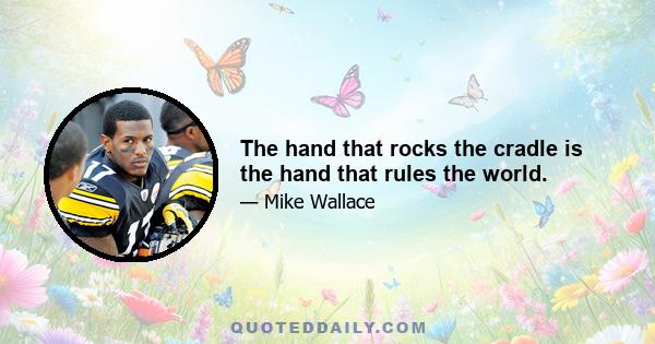 The hand that rocks the cradle is the hand that rules the world.