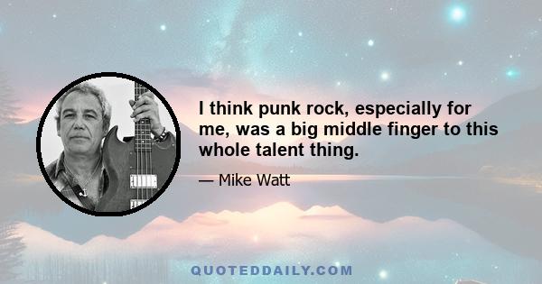 I think punk rock, especially for me, was a big middle finger to this whole talent thing.