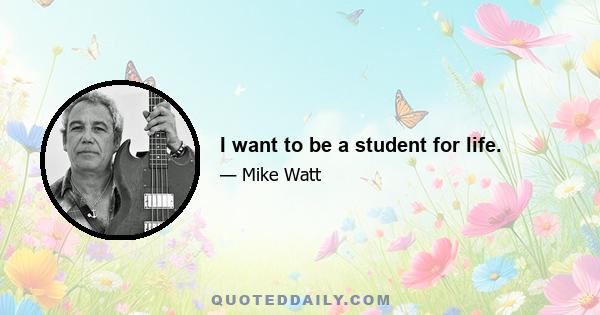 I want to be a student for life.