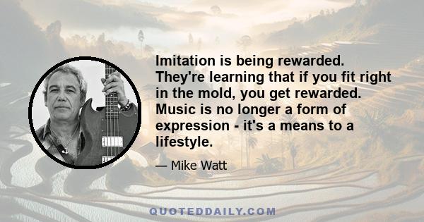 Imitation is being rewarded. They're learning that if you fit right in the mold, you get rewarded. Music is no longer a form of expression - it's a means to a lifestyle.