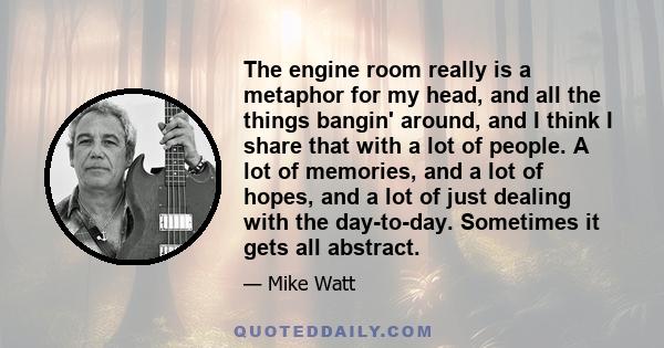 The engine room really is a metaphor for my head, and all the things bangin' around, and I think I share that with a lot of people. A lot of memories, and a lot of hopes, and a lot of just dealing with the day-to-day.