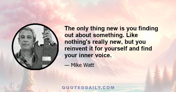 The only thing new is you finding out about something. Like nothing's really new, but you reinvent it for yourself and find your inner voice.