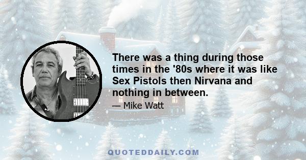 There was a thing during those times in the '80s where it was like Sex Pistols then Nirvana and nothing in between.