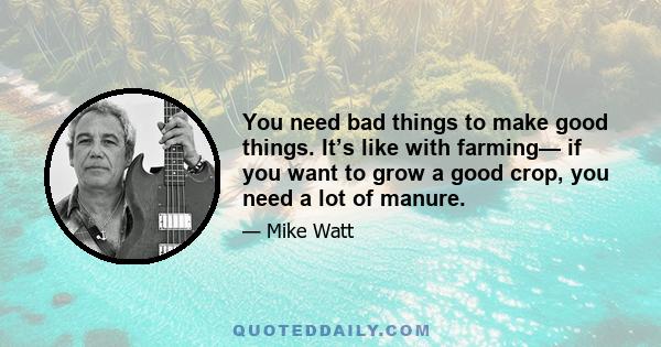 You need bad things to make good things. It’s like with farming— if you want to grow a good crop, you need a lot of manure.