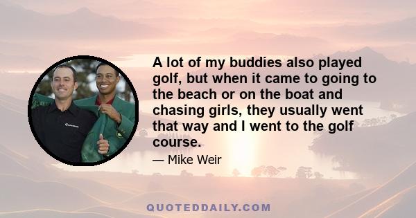 A lot of my buddies also played golf, but when it came to going to the beach or on the boat and chasing girls, they usually went that way and I went to the golf course.