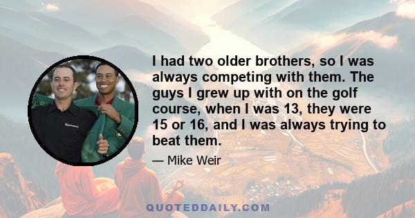 I had two older brothers, so I was always competing with them. The guys I grew up with on the golf course, when I was 13, they were 15 or 16, and I was always trying to beat them.