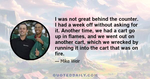 I was not great behind the counter. I had a week off without asking for it. Another time, we had a cart go up in flames, and we went out on another cart, which we wrecked by running it into the cart that was on fire.