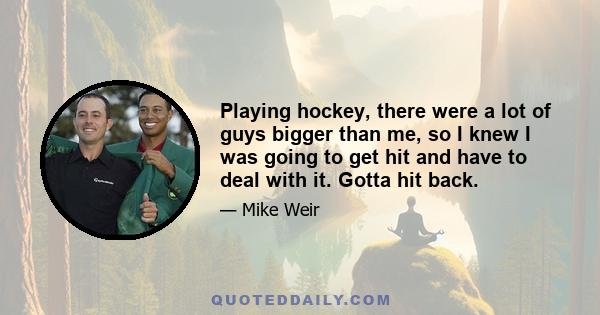 Playing hockey, there were a lot of guys bigger than me, so I knew I was going to get hit and have to deal with it. Gotta hit back.