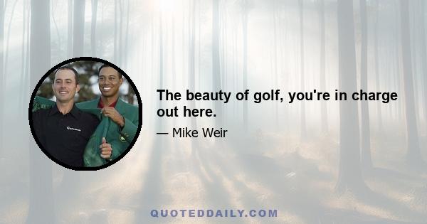 The beauty of golf, you're in charge out here.