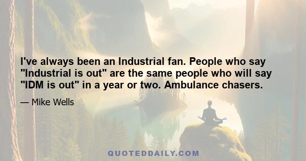 I've always been an Industrial fan. People who say Industrial is out are the same people who will say IDM is out in a year or two. Ambulance chasers.