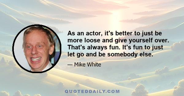 As an actor, it's better to just be more loose and give yourself over. That's always fun. It's fun to just let go and be somebody else.