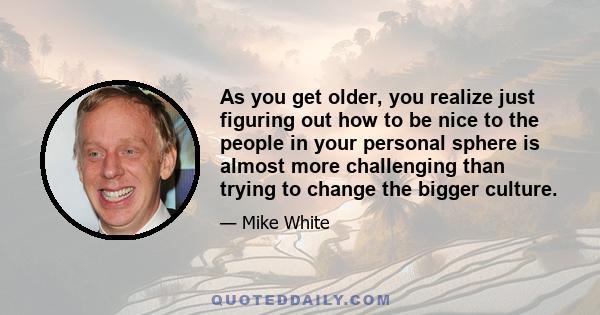 As you get older, you realize just figuring out how to be nice to the people in your personal sphere is almost more challenging than trying to change the bigger culture.