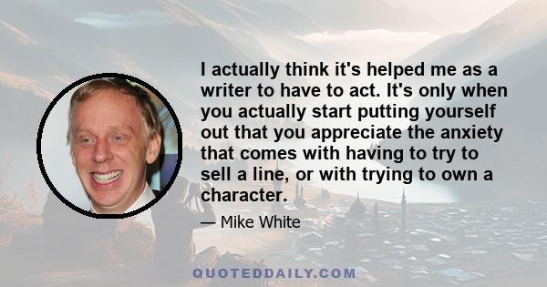 I actually think it's helped me as a writer to have to act. It's only when you actually start putting yourself out that you appreciate the anxiety that comes with having to try to sell a line, or with trying to own a