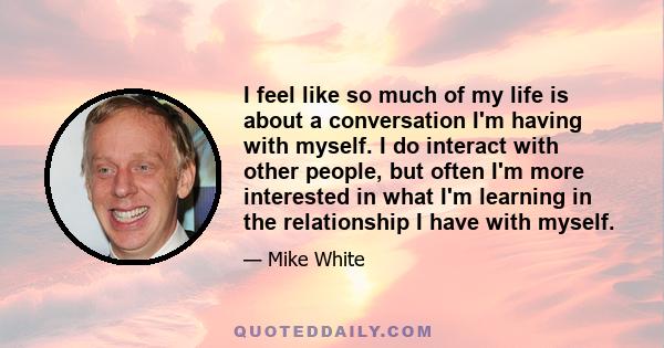 I feel like so much of my life is about a conversation I'm having with myself. I do interact with other people, but often I'm more interested in what I'm learning in the relationship I have with myself.