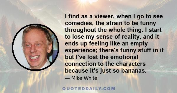 I find as a viewer, when I go to see comedies, the strain to be funny throughout the whole thing. I start to lose my sense of reality, and it ends up feeling like an empty experience; there's funny stuff in it but I've