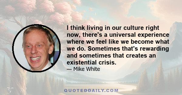 I think living in our culture right now, there's a universal experience where we feel like we become what we do. Sometimes that's rewarding and sometimes that creates an existential crisis.