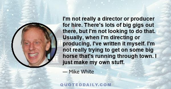 I'm not really a director or producer for hire. There's lots of big gigs out there, but I'm not looking to do that. Usually, when I'm directing or producing, I've written it myself. I'm not really trying to get on some