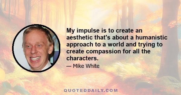 My impulse is to create an aesthetic that's about a humanistic approach to a world and trying to create compassion for all the characters.