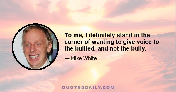 To me, I definitely stand in the corner of wanting to give voice to the bullied, and not the bully.