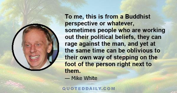 To me, this is from a Buddhist perspective or whatever, sometimes people who are working out their political beliefs, they can rage against the man, and yet at the same time can be oblivious to their own way of stepping 