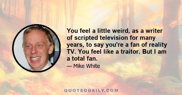 You feel a little weird, as a writer of scripted television for many years, to say you're a fan of reality TV. You feel like a traitor. But I am a total fan.