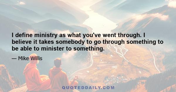 I define ministry as what you've went through. I believe it takes somebody to go through something to be able to minister to something.