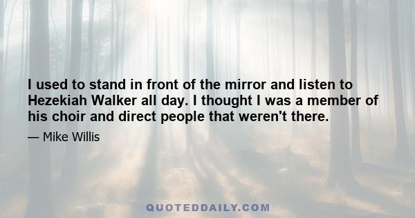 I used to stand in front of the mirror and listen to Hezekiah Walker all day. I thought I was a member of his choir and direct people that weren't there.