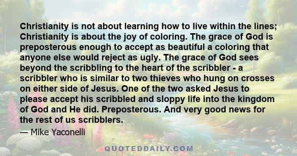 Christianity is not about learning how to live within the lines; Christianity is about the joy of coloring. The grace of God is preposterous enough to accept as beautiful a coloring that anyone else would reject as