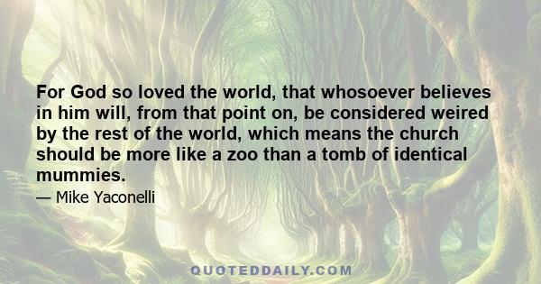 For God so loved the world, that whosoever believes in him will, from that point on, be considered weired by the rest of the world, which means the church should be more like a zoo than a tomb of identical mummies.