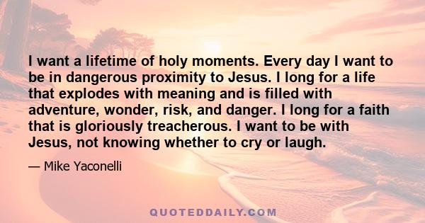 I want a lifetime of holy moments. Every day I want to be in dangerous proximity to Jesus. I long for a life that explodes with meaning and is filled with adventure, wonder, risk, and danger. I long for a faith that is