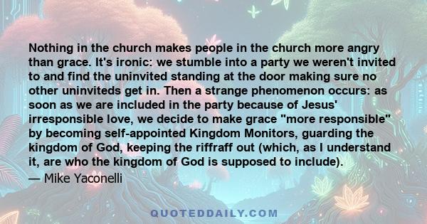 Nothing in the church makes people in the church more angry than grace. It's ironic: we stumble into a party we weren't invited to and find the uninvited standing at the door making sure no other uninviteds get in. Then 