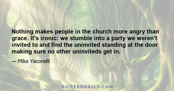 Nothing makes people in the church more angry than grace. It's ironic: we stumble into a party we weren't invited to and find the uninvited standing at the door making sure no other uninviteds get in.