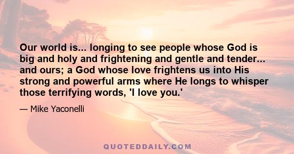 Our world is... longing to see people whose God is big and holy and frightening and gentle and tender... and ours; a God whose love frightens us into His strong and powerful arms where He longs to whisper those