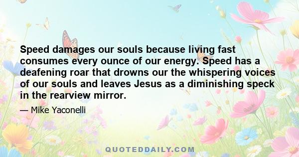 Speed damages our souls because living fast consumes every ounce of our energy. Speed has a deafening roar that drowns our the whispering voices of our souls and leaves Jesus as a diminishing speck in the rearview